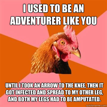 I used to be an adventurer like you until i took an arrow to the knee, then it got infected and spread to my other leg, and both my legs had to be amputated.  Anti-Joke Chicken