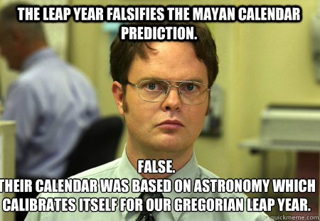 The leap year falsifies the mayan calendar prediction. False.
Their calendar was based on astronomy which calibrates itself for our gregorian leap year.  Schrute