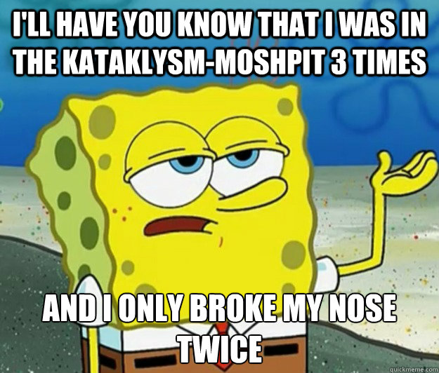 I'll have you know that i was in the Kataklysm-moshpit 3 times And i only broke my nose twice  Tough Spongebob