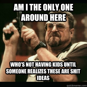 Am i the only one around here who's not having kids until someone realizes these are shit ideas - Am i the only one around here who's not having kids until someone realizes these are shit ideas  Misc