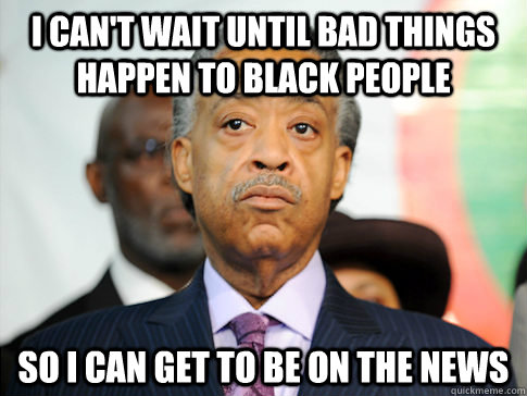 I can't wait until bad things happen to black people so I can get to be on the news - I can't wait until bad things happen to black people so I can get to be on the news  Al Sharpton
