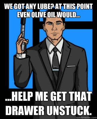 We got any lube? At this point even olive oil would... ...help me get that drawer unstuck. - We got any lube? At this point even olive oil would... ...help me get that drawer unstuck.  Archer