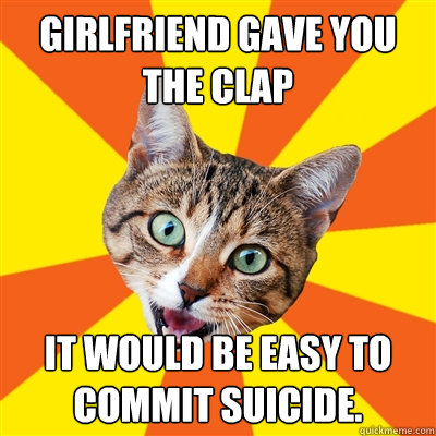 Girlfriend gave you the clap It would be easy to commit suicide.  Bad Advice Cat