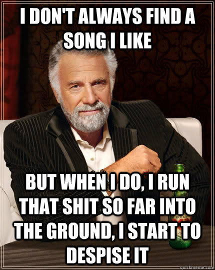 I don't always find a song i like but when I do, I run that shit so far into the ground, i start to despise it  