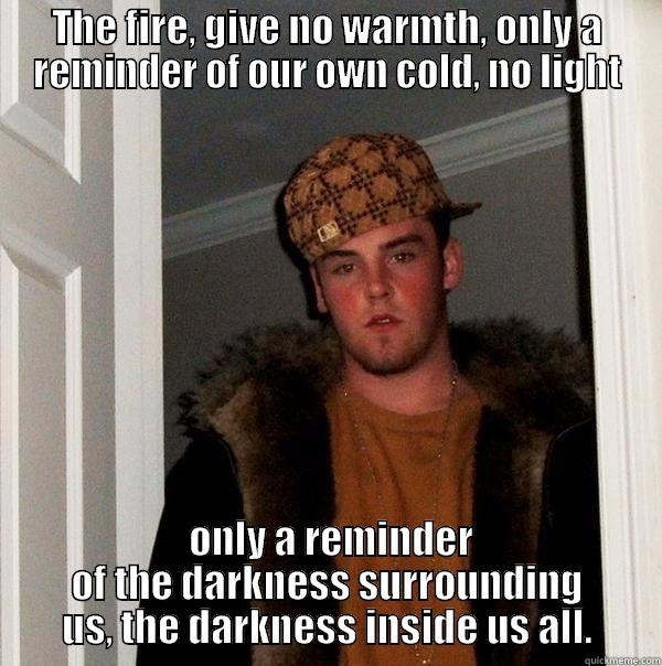 the fire - THE FIRE, GIVE NO WARMTH, ONLY A REMINDER OF OUR OWN COLD, NO LIGHT  ONLY A REMINDER OF THE DARKNESS SURROUNDING US, THE DARKNESS INSIDE US ALL. Scumbag Steve