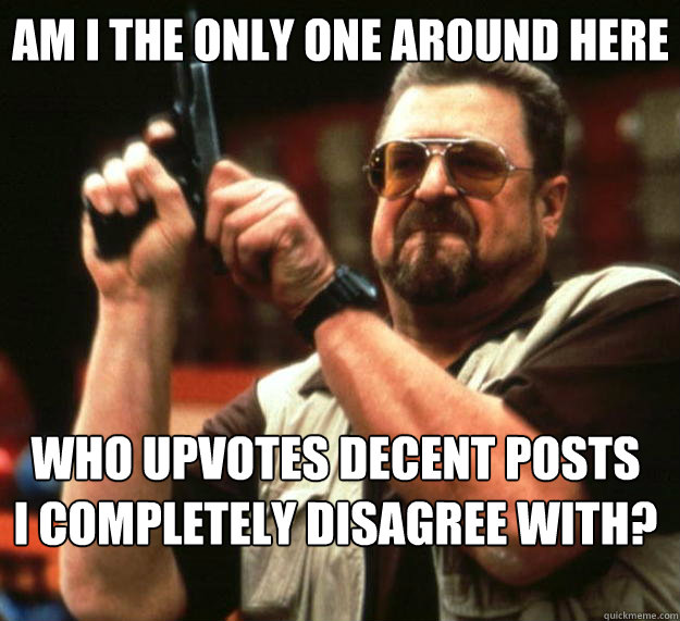 Am I the only one around here Who upvotes decent posts 
I completely disagree with?  Big Lebowski