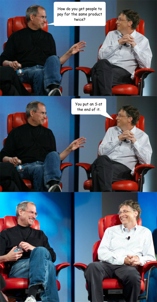 How do you get people to pay for the same product twice? You put an S at the end of it.  Steve Jobs vs Bill Gates