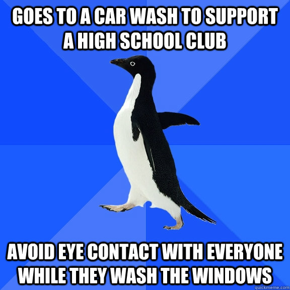 Goes to a car wash to support a high school club Avoid eye contact with everyone while they wash the windows  Socially Awkward Penguin