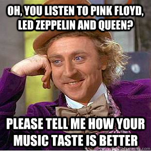 Oh, you listen to pink floyd, led zeppelin and queen? please tell me how your music taste is better  Condescending Wonka