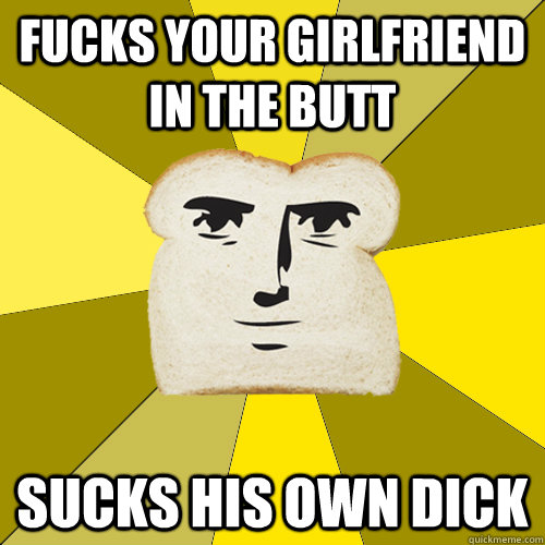 Fucks your girlfriend in the butt SUCKS his own DICK  Breadfriend