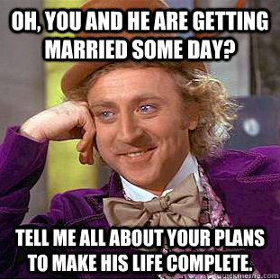 Oh, you and he are getting married some day? Tell me all about your plans to make his life complete. - Oh, you and he are getting married some day? Tell me all about your plans to make his life complete.  Condescending Wonka