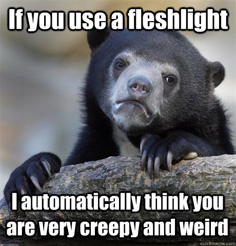 If you use a fleshlight I automatically think you are very creepy and weird  Confession Bear