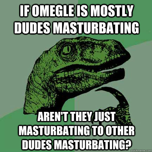 if omegle is mostly dudes masturbating Aren't they just masturbating to other dudes masturbating? - if omegle is mostly dudes masturbating Aren't they just masturbating to other dudes masturbating?  Philosoraptor