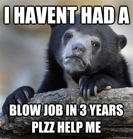 I HAVENT HAD A BLOW JOB IN 3 YEARS PLZZ HELP ME - I HAVENT HAD A BLOW JOB IN 3 YEARS PLZZ HELP ME  Confession Bear