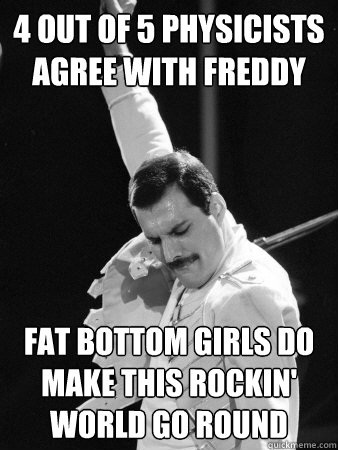 4 out of 5 physicists agree with Freddy Fat bottom girls DO make this rockin' world go round  Freddie Mercury