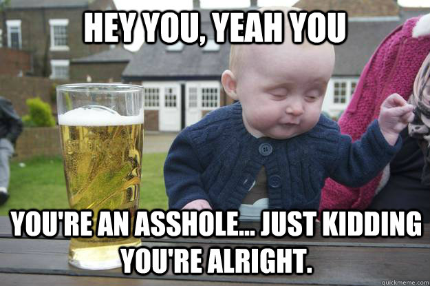 Hey you, yeah you You're an asshole... Just kidding you're alright.  drunk baby