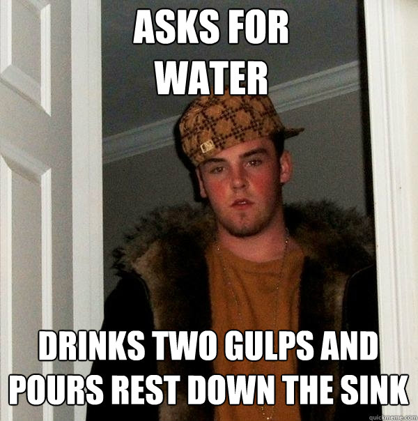 Asks for 
water
 Drinks two gulps and pours rest down the sink
 - Asks for 
water
 Drinks two gulps and pours rest down the sink
  Scumbag Steve