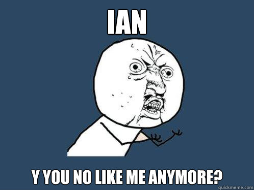 Ian y you no like me anymore?  Y U No