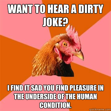 Want to hear a dirty joke? I find it sad you find pleasure in the underside of the human condition. - Want to hear a dirty joke? I find it sad you find pleasure in the underside of the human condition.  Anti-Joke Chicken