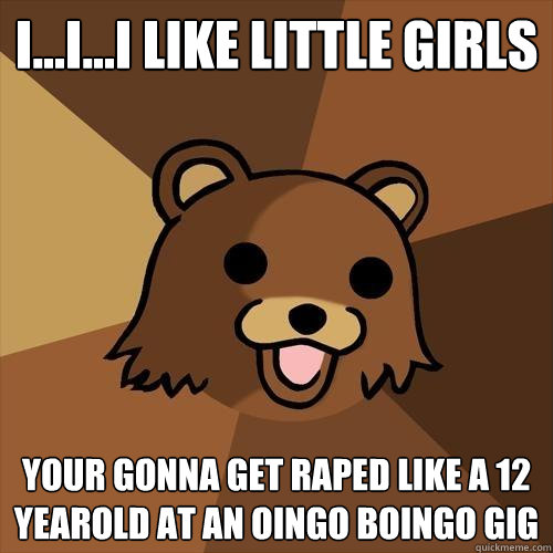 i...i...i like little girls your gonna get raped like a 12 yearold at an oingo boingo gig
 - i...i...i like little girls your gonna get raped like a 12 yearold at an oingo boingo gig
  Pedobear