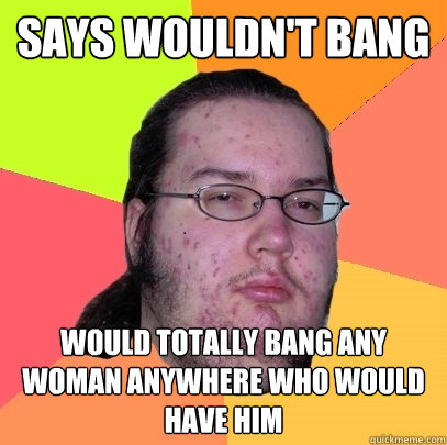 says wouldn't bang would totally bang any woman anywhere who would have him  Butthurt Dweller