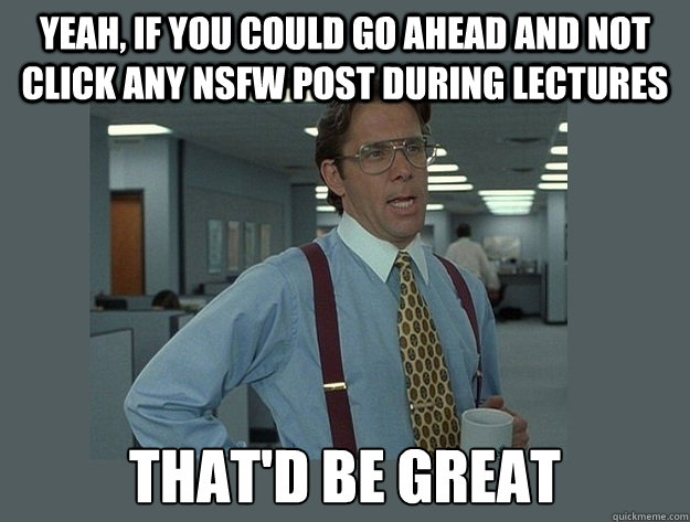 Yeah, if you could go ahead and not click any nsfw post during lectures That'd be great - Yeah, if you could go ahead and not click any nsfw post during lectures That'd be great  Office Space Lumbergh