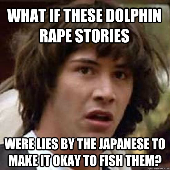 What if these dolphin rape stories were lies by the Japanese to make it okay to fish them?  conspiracy keanu