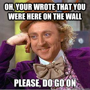 Oh, your wrote that you were here on the wall  Please, do go on  Condescending Wonka