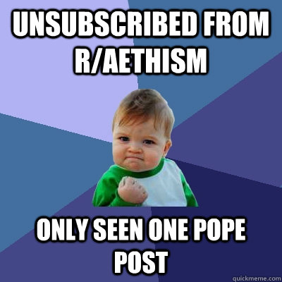 Unsubscribed from r/aethism Only seen one Pope post - Unsubscribed from r/aethism Only seen one Pope post  Success Kid