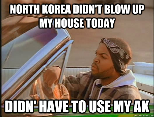 North Korea didn't blow up my house today Didn' have to use my AK  today was a good day