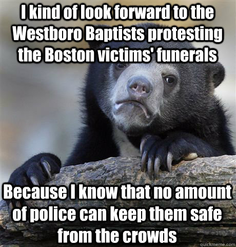 I kind of look forward to the Westboro Baptists protesting the Boston victims' funerals Because I know that no amount of police can keep them safe from the crowds  Confession Bear