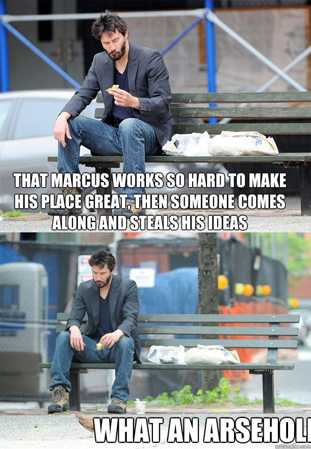 That Marcus works so hard to make his place great, then someone comes along and steals his ideas What an arsehole  Sad Keanu