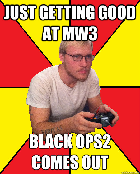 just getting good at MW3 Black ops2 
comes out - just getting good at MW3 Black ops2 
comes out  Sad Gamer Chris