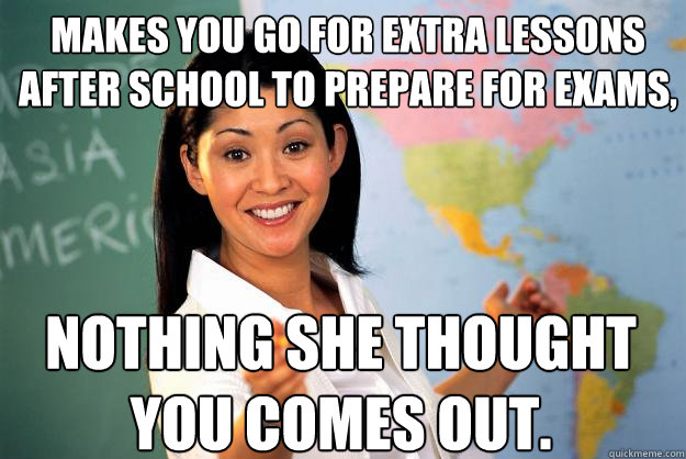 makes you go for extra lessons after school to prepare for exams, nothing she thought you comes out. - makes you go for extra lessons after school to prepare for exams, nothing she thought you comes out.  Unhelpful High School Teacher