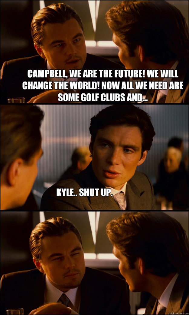 Campbell, we are the future! We will change the world! Now all we need are some golf clubs and... Kyle.. Shut up.  Inception