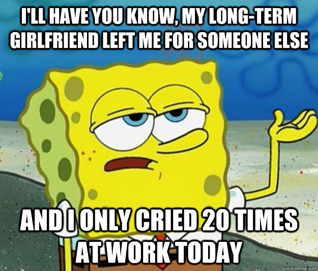 I'll have you know, my long-term girlfriend left me for someone else And I only cried 20 times at work today  Tough Spongebob