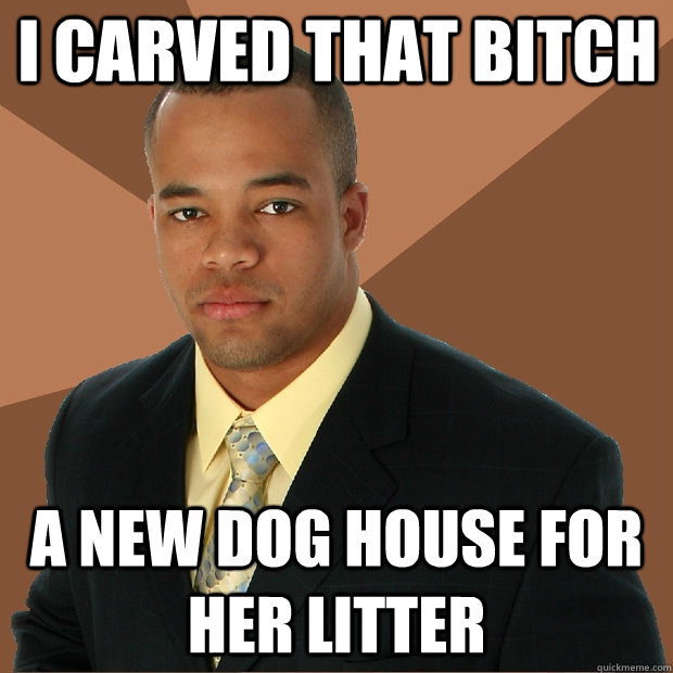 I carved that bitch a new dog house for her litter  Successful Black Man