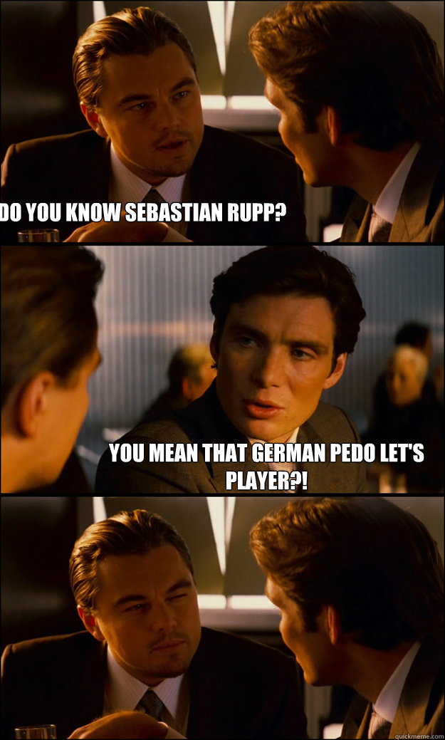 Do You know Sebastian Rupp? You mean that german pedo Let's Player?!  Inception