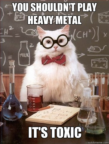 You shouldn't play
heavy metal it's toxic  Chemistry Cat