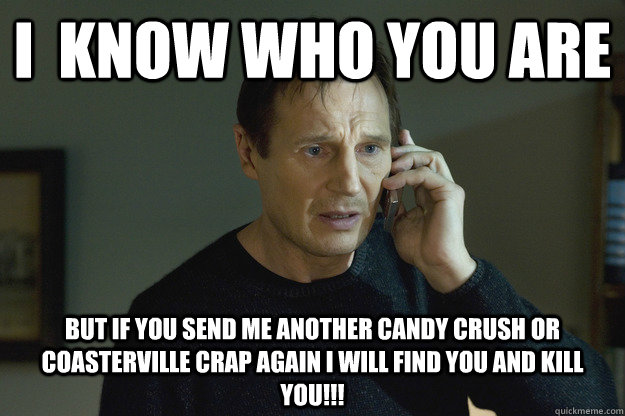 I  know who you are but if you send me another candy crush or coasterville crap again i will find you and kill you!!! - I  know who you are but if you send me another candy crush or coasterville crap again i will find you and kill you!!!  Taken Liam Neeson