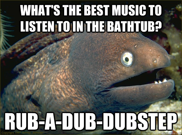 What's the best music to listen to in the bathtub? Rub-a-dub-dubstep  Bad Joke Eel