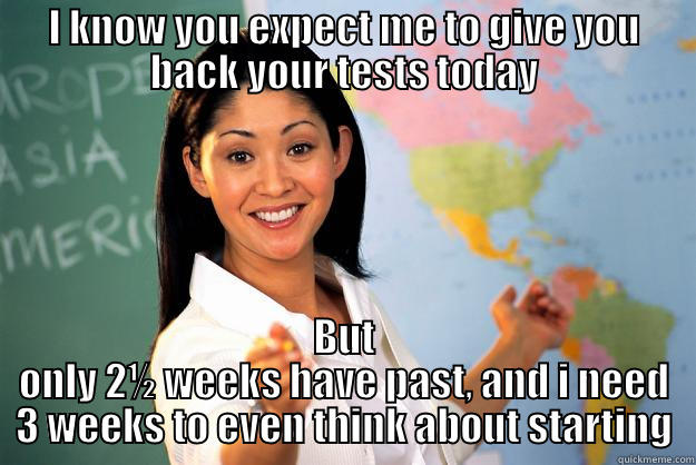 I KNOW YOU EXPECT ME TO GIVE YOU BACK YOUR TESTS TODAY BUT ONLY 2½ WEEKS HAVE PAST, AND I NEED 3 WEEKS TO EVEN THINK ABOUT STARTING Unhelpful High School Teacher