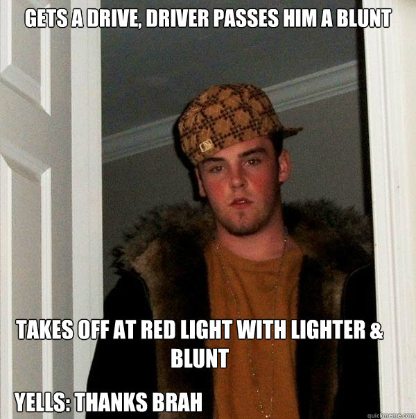 Gets a drive, driver passes him a blunt Takes off at red light with lighter & blunt Yells: Thanks Brah - Gets a drive, driver passes him a blunt Takes off at red light with lighter & blunt Yells: Thanks Brah  Scumbag Steve