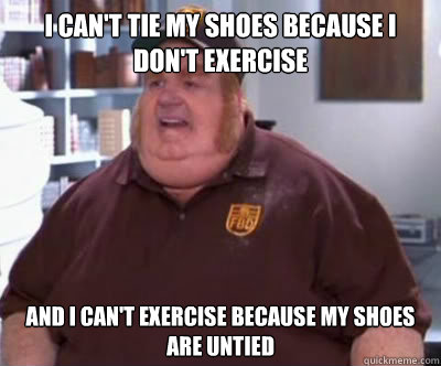 i can't tie my shoes because I don't exercise and I can't exercise because my shoes are untied  Fat Bastard