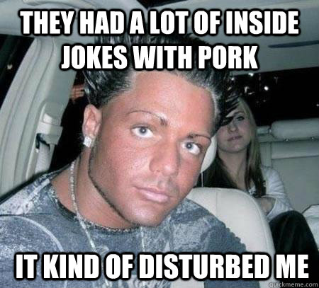 They had a lot of inside jokes with pork  it kind of disturbed me - They had a lot of inside jokes with pork  it kind of disturbed me  Douchebag guy