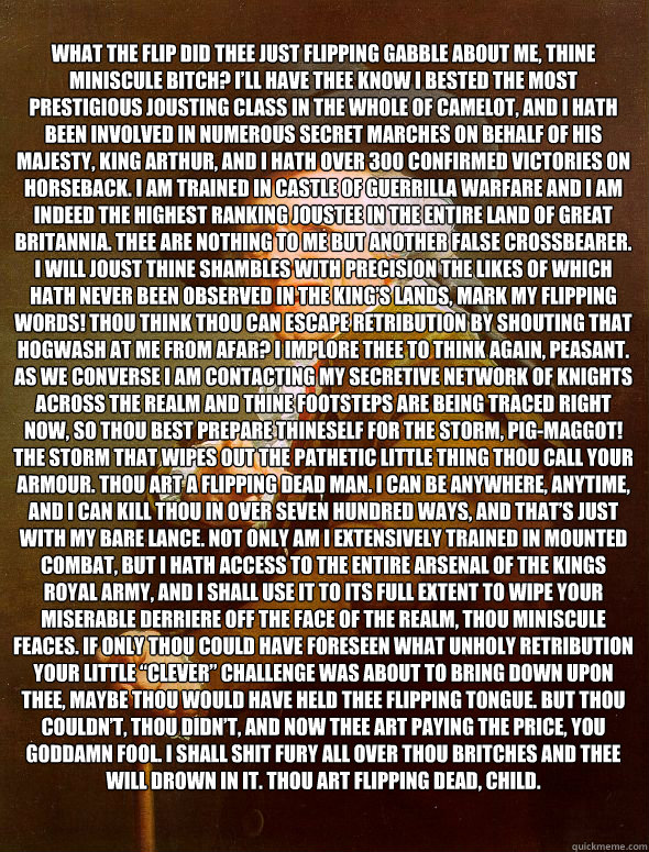 What the flip did thee just flipping gabble about me, thine miniscule bitch? I’ll have thee know I bested the most prestigious jousting class in the whole of Camelot, and I hath been involved in numerous secret marches on behalf of his Majesty, King  Joseph Ducreux