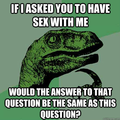 If i asked you to have sex with me would the answer to that question be the same as this question?  Philosoraptor