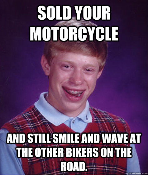 Sold your motorcycle And still smile and wave at the other bikers on the road.  Bad Luck Brian