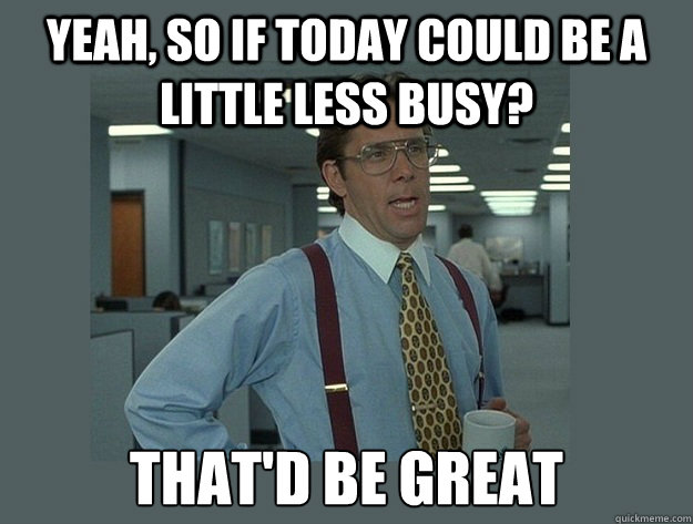 Yeah, so if today could be a little less busy? That'd be great  Office Space Lumbergh