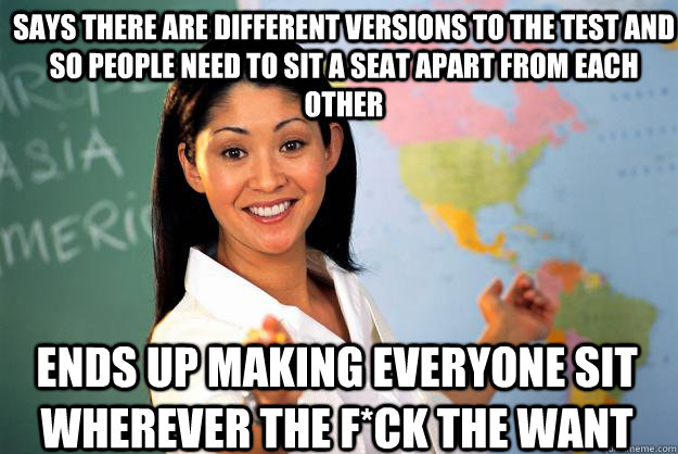 Says there are different versions to the test and so people need to sit a seat apart from each other ends up making everyone sit wherever the f*ck the want  Unhelpful High School Teacher